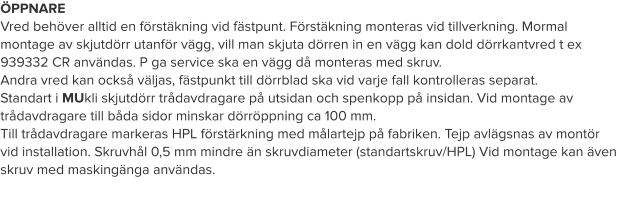 ÖPPNARE Vred behöver alltid en förstäkning vid fästpunt. Förstäkning monteras vid tillverkning. Mormal montage av skjutdörr utanför vägg, vill man skjuta dörren in en vägg kan dold dörrkantvred t ex 939332 CR användas. P ga service ska en vägg då monteras med skruv. Andra vred kan också väljas, fästpunkt till dörrblad ska vid varje fall kontrolleras separat.  Standart i MUkli skjutdörr trådavdragare på utsidan och spenkopp på insidan. Vid montage av trådavdragare till båda sidor minskar dörröppning ca 100 mm.  Till trådavdragare markeras HPL förstärkning med målartejp på fabriken. Tejp avlägsnas av montör vid installation. Skruvhål 0,5 mm mindre än skruvdiameter (standartskruv/HPL) Vid montage kan även skruv med maskingänga användas.