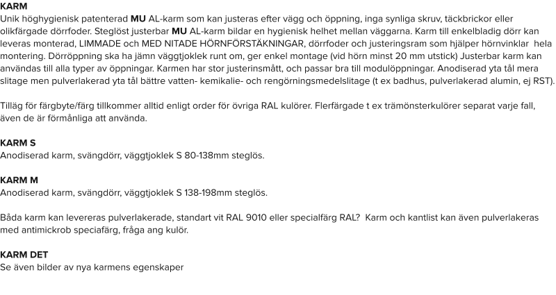 KARM Unik höghygienisk patenterad MU AL-karm som kan justeras efter vägg och öppning, inga synliga skruv, täckbrickor eller olikfärgade dörrfoder. Steglöst justerbar MU AL-karm bildar en hygienisk helhet mellan väggarna. Karm till enkelbladig dörr kan leveras monterad, LIMMADE och MED NITADE HÖRNFÖRSTÄKNINGAR, dörrfoder och justeringsram som hjälper hörnvinklar  hela montering. Dörröppning ska ha jämn väggtjoklek runt om, ger enkel montage (vid hörn minst 20 mm utstick) Justerbar karm kan användas till alla typer av öppningar. Karmen har stor justerinsmått, och passar bra till modulöppningar. Anodiserad yta tål mera slitage men pulverlakerad yta tål bättre vatten- kemikalie- och rengörningsmedelslitage (t ex badhus, pulverlakerad alumin, ej RST).Tilläg för färgbyte/färg tillkommer alltid enligt order för övriga RAL kulörer. Flerfärgade t ex trämönsterkulörer separat varje fall, även de är förmånliga att använda.  KARM SAnodiserad karm, svängdörr, väggtjoklek S 80-138mm steglös. KARM MAnodiserad karm, svängdörr, väggtjoklek S 138-198mm steglös.Båda karm kan levereras pulverlakerade, standart vit RAL 9010 eller specialfärg RAL?  Karm och kantlist kan även pulverlakeras  med antimickrob speciafärg, fråga ang kulör.  KARM DETSe även bilder av nya karmens egenskaper