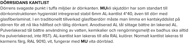 DÖRRSIDANS KANTLIST Dörrens svagaste punkt i tuffa miljöer är dörrkanten. MUkli skjutdörr har som standart till dörrkonstruktionen hygieniskt intregrerad stabil 6mm AL-kantlist 4*40, även till dörr med glasfiberlaminat. I en traditionellt tillverkad glasfiberdörr måste man limma en kantskyddslist på dörren för att nå lika hållfast och tålig dörrkant. Anodiserad AL tål slitage bättre än lakerad AL. Pulverlakerad tål bättre användning av vatten, kemikalier och rengörningsmel(t ex badhus ska alltid ha pulverlakerad, inte RST). AL-kantlist kan lakeras till alla RAL kulörer. Normalt kantlist lakeras til karmens färg, RAL 9010, vit, fungerar med MU vita dörrblad.