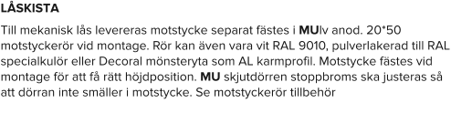 LÅSKISTA Till mekanisk lås levereras motstycke separat fästes i MUlv anod. 20*50 motstyckerör vid montage. Rör kan även vara vit RAL 9010, pulverlakerad till RAL specialkulör eller Decoral mönsteryta som AL karmprofil. Motstycke fästes vid montage för att få rätt höjdposition. MU skjutdörren stoppbroms ska justeras så att dörran inte smäller i motstycke. Se motstyckerör tillbehör