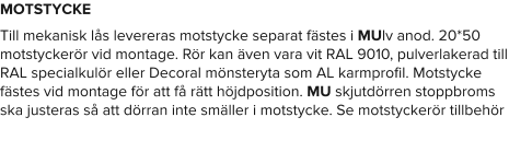 MOTSTYCKE Till mekanisk lås levereras motstycke separat fästes i MUlv anod. 20*50 motstyckerör vid montage. Rör kan även vara vit RAL 9010, pulverlakerad till RAL specialkulör eller Decoral mönsteryta som AL karmprofil. Motstycke fästes vid montage för att få rätt höjdposition. MU skjutdörren stoppbroms ska justeras så att dörran inte smäller i motstycke. Se motstyckerör tillbehör