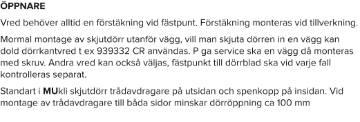 ÖPPNARE Vred behöver alltid en förstäkning vid fästpunt. Förstäkning monteras vid tillverkning. Mormal montage av skjutdörr utanför vägg, vill man skjuta dörren in en vägg kan dold dörrkantvred t ex 939332 CR användas. P ga service ska en vägg då monteras med skruv. Andra vred kan också väljas, fästpunkt till dörrblad ska vid varje fall kontrolleras separat. Standart i MUkli skjutdörr trådavdragare på utsidan och spenkopp på insidan. Vid montage av trådavdragare till båda sidor minskar dörröppning ca 100 mm
