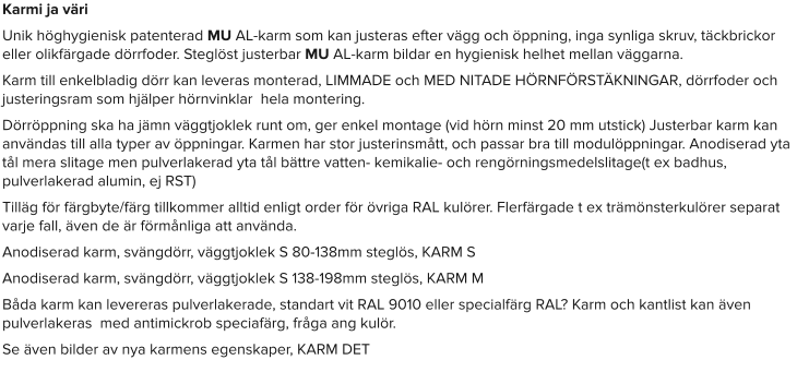 Karmi ja väri Unik höghygienisk patenterad MU AL-karm som kan justeras efter vägg och öppning, inga synliga skruv, täckbrickor eller olikfärgade dörrfoder. Steglöst justerbar MU AL-karm bildar en hygienisk helhet mellan väggarna. Karm till enkelbladig dörr kan leveras monterad, LIMMADE och MED NITADE HÖRNFÖRSTÄKNINGAR, dörrfoder och justeringsram som hjälper hörnvinklar  hela montering. Dörröppning ska ha jämn väggtjoklek runt om, ger enkel montage (vid hörn minst 20 mm utstick) Justerbar karm kan användas till alla typer av öppningar. Karmen har stor justerinsmått, och passar bra till modulöppningar. Anodiserad yta tål mera slitage men pulverlakerad yta tål bättre vatten- kemikalie- och rengörningsmedelslitage(t ex badhus, pulverlakerad alumin, ej RST) Tilläg för färgbyte/färg tillkommer alltid enligt order för övriga RAL kulörer. Flerfärgade t ex trämönsterkulörer separat varje fall, även de är förmånliga att använda. Anodiserad karm, svängdörr, väggtjoklek S 80-138mm steglös, KARM S Anodiserad karm, svängdörr, väggtjoklek S 138-198mm steglös, KARM M Båda karm kan levereras pulverlakerade, standart vit RAL 9010 eller specialfärg RAL? Karm och kantlist kan även pulverlakeras  med antimickrob speciafärg, fråga ang kulör. Se även bilder av nya karmens egenskaper, KARM DET