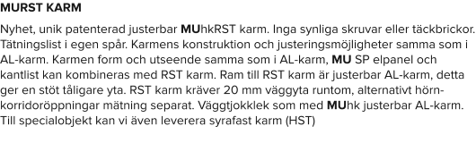 MURST KARM Nyhet, unik patenterad justerbar MUhkRST karm. Inga synliga skruvar eller täckbrickor. Tätningslist i egen spår. Karmens konstruktion och justeringsmöjligheter samma som i AL-karm. Karmen form och utseende samma som i AL-karm, MU SP elpanel och kantlist kan kombineras med RST karm. Ram till RST karm är justerbar AL-karm, detta ger en stöt tåligare yta. RST karm kräver 20 mm väggyta runtom, alternativt hörn- korridoröppningar mätning separat. Väggtjokklek som med MUhk justerbar AL-karm. Till specialobjekt kan vi även leverera syrafast karm (HST)