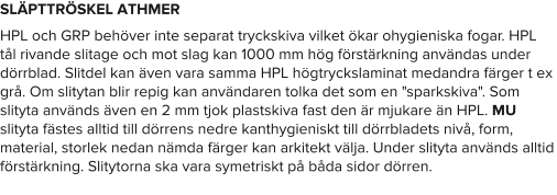 SLÄPTTRÖSKEL ATHMER HPL och GRP behöver inte separat tryckskiva vilket ökar ohygieniska fogar. HPL tål rivande slitage och mot slag kan 1000 mm hög förstärkning användas under dörrblad. Slitdel kan även vara samma HPL högtryckslaminat medandra färger t ex grå. Om slitytan blir repig kan användaren tolka det som en "sparkskiva". Som slityta används även en 2 mm tjok plastskiva fast den är mjukare än HPL. MU slityta fästes alltid till dörrens nedre kanthygieniskt till dörrbladets nivå, form, material, storlek nedan nämda färger kan arkitekt välja. Under slityta används alltid förstärkning. Slitytorna ska vara symetriskt på båda sidor dörren.