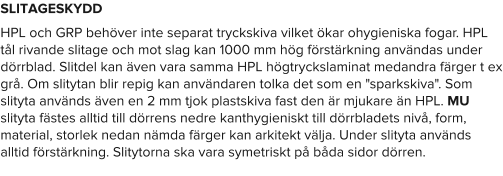 SLITAGESKYDD HPL och GRP behöver inte separat tryckskiva vilket ökar ohygieniska fogar. HPL tål rivande slitage och mot slag kan 1000 mm hög förstärkning användas under dörrblad. Slitdel kan även vara samma HPL högtryckslaminat medandra färger t ex grå. Om slitytan blir repig kan användaren tolka det som en "sparkskiva". Som slityta används även en 2 mm tjok plastskiva fast den är mjukare än HPL. MU slityta fästes alltid till dörrens nedre kanthygieniskt till dörrbladets nivå, form, material, storlek nedan nämda färger kan arkitekt välja. Under slityta används alltid förstärkning. Slitytorna ska vara symetriskt på båda sidor dörren.