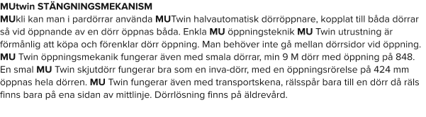 MUtwin STÄNGNINGSMEKANISM MUkli kan man i pardörrar använda MUTwin halvautomatisk dörröppnare, kopplat till båda dörrar så vid öppnande av en dörr öppnas båda. Enkla MU öppningsteknik MU Twin utrustning är förmånlig att köpa och förenklar dörr öppning. Man behöver inte gå mellan dörrsidor vid öppning. MU Twin öppningsmekanik fungerar även med smala dörrar, min 9 M dörr med öppning på 848. En smal MU Twin skjutdörr fungerar bra som en inva-dörr, med en öppningsrörelse på 424 mm öppnas hela dörren. MU Twin fungerar även med transportskena, rälsspår bara till en dörr då räls finns bara på ena sidan av mittlinje. Dörrlösning finns på äldrevård.