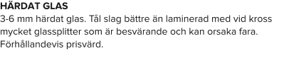 HÄRDAT GLAS 3-6 mm härdat glas. Tål slag bättre än laminerad med vid kross mycket glassplitter som är besvärande och kan orsaka fara. Förhållandevis prisvärd.
