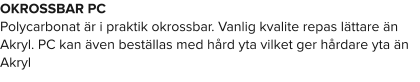 OKROSSBAR PC Polycarbonat är i praktik okrossbar. Vanlig kvalite repas lättare än Akryl. PC kan även beställas med hård yta vilket ger hårdare yta än Akryl