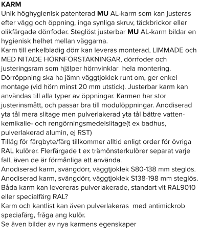 KARM Unik höghygienisk patenterad MU AL-karm som kan justeras efter vägg och öppning, inga synliga skruv, täckbrickor eller olikfärgade dörrfoder. Steglöst justerbar MU AL-karm bildar en hygienisk helhet mellan väggarna. Karm till enkelbladig dörr kan leveras monterad, LIMMADE och MED NITADE HÖRNFÖRSTÄKNINGAR, dörrfoder och justeringsram som hjälper hörnvinklar  hela montering. Dörröppning ska ha jämn väggtjoklek runt om, ger enkel montage (vid hörn minst 20 mm utstick). Justerbar karm kan användas till alla typer av öppningar. Karmen har stor justerinsmått, och passar bra till modulöppningar. Anodiserad yta tål mera slitage men pulverlakerad yta tål bättre vatten- kemikalie- och rengörningsmedelslitage(t ex badhus, pulverlakerad alumin, ej RST) Tilläg för färgbyte/färg tillkommer alltid enligt order för övriga RAL kulörer. Flerfärgade t ex trämönsterkulörer separat varje fall, även de är förmånliga att använda. Anodiserad karm, svängdörr, väggtjoklek S80-138 mm steglös. Anodiserad karm, svängdörr, väggtjoklek S138-198 mm steglös. Båda karm kan levereras pulverlakerade, standart vit RAL9010 eller specialfärg RAL? Karm och kantlist kan även pulverlakeras  med antimickrob speciafärg, fråga ang kulör. Se även bilder av nya karmens egenskaper