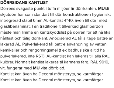 DÖRRSIDANS KANTLIST Dörrens svagaste punkt i tuffa miljöer är dörrkanten. MUkli skjutdörr har som standart till dörrkonstruktionen hygieniskt intregrerad stabil 6mm AL-kantlist 4*40, även till dörr med glasfiberlaminat. I en traditionellt tillverkad glasfiberdörr måste man limma en kantskyddslist på dörren för att nå lika hållfast och tålig dörrkant. Anodiserad AL tål slitage bättre än lakerad AL. Pulverlakerad tål bättre användning av vatten, kemikalier och rengörningsmel (t ex badhus ska alltid ha pulverlakerad, inte RST). AL-kantlist kan lakeras till alla RAL kulörer. Normalt kantlist lakeras til karmens färg, RAL 9010, vit, fungerar med MU vita dörrblad.  Kantlist kan även ha Decoral mönsteryta, se karmfärger. Kantlist kan även ha Decoral mönsteryta, se karmfärger.