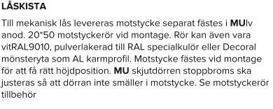 LÅSKISTA Till mekanisk lås levereras motstycke separat fästes i MUlv anod. 20*50 motstyckerör vid montage. Rör kan även vara vitRAL9010, pulverlakerad till RAL specialkulör eller Decoral mönsteryta som AL karmprofil. Motstycke fästes vid montage för att få rätt höjdposition. MU skjutdörren stoppbroms ska justeras så att dörran inte smäller i motstycke. Se motstyckerör tillbehör
