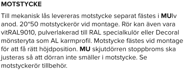 MOTSTYCKE Till mekanisk lås levereras motstycke separat fästes i MUlv anod. 20*50 motstyckerör vid montage. Rör kan även vara vitRAL9010, pulverlakerad till RAL specialkulör eller Decoral mönsteryta som AL karmprofil. Motstycke fästes vid montage för att få rätt höjdposition. MU skjutdörren stoppbroms ska justeras så att dörran inte smäller i motstycke. Se motstyckerör tillbehör.