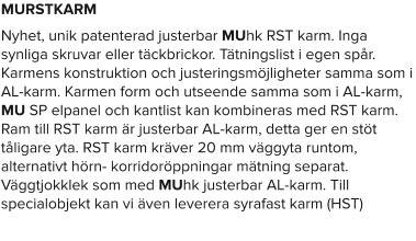 MURSTKARM Nyhet, unik patenterad justerbar MUhk RST karm. Inga synliga skruvar eller täckbrickor. Tätningslist i egen spår. Karmens konstruktion och justeringsmöjligheter samma som i AL-karm. Karmen form och utseende samma som i AL-karm, MU SP elpanel och kantlist kan kombineras med RST karm. Ram till RST karm är justerbar AL-karm, detta ger en stöt tåligare yta. RST karm kräver 20 mm väggyta runtom, alternativt hörn- korridoröppningar mätning separat. Väggtjokklek som med MUhk justerbar AL-karm. Till specialobjekt kan vi även leverera syrafast karm (HST)