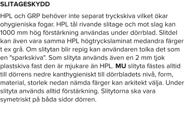 SLITAGESKYDD HPL och GRP behöver inte separat tryckskiva vilket ökar ohygieniska fogar. HPL tål rivande slitage och mot slag kan 1000 mm hög förstärkning användas under dörrblad. Slitdel kan även vara samma HPL högtryckslaminat medandra färger t ex grå. Om slitytan blir repig kan användaren tolka det som en "sparkskiva". Som slityta används även en 2 mm tjok plastskiva fast den är mjukare än HPL. MU slityta fästes alltid till dörrens nedre kanthygieniskt till dörrbladets nivå, form, material, storlek nedan nämda färger kan arkitekt välja. Under slityta används alltid förstärkning. Slitytorna ska vara symetriskt på båda sidor dörren.