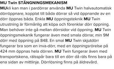 MU Twin STÄNGNINGSMEKANISM MUkli kan man i pardörrar använda MU Twin halvautomatisk dörröppnare, kopplat till båda dörrar så vid öppnande av en dörr öppnas båda. Enkla MU öppningsteknik MU Twin utrustning är förmånlig att köpa och förenklar dörr öppning. Man behöver inte gå mellan dörrsidor vid öppning. MU Twin öppningsmekanik fungerar även med smala dörrar, min 9M dörr med öppning på 848. En smal MU Twin skjutdörr fungerar bra som en inva-dörr, med en öppningsrörelse på 424 mm öppnas hela dörren. MU Twin fungerar även med transportskena, rälsspår bara till en dörr då räls finns bara på ena sidan av mittlinje. Dörrlösning finns på äldrevård.