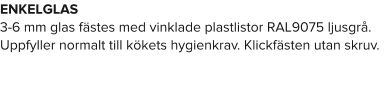 ENKELGLAS 3-6 mm glas fästes med vinklade plastlistor RAL9075 ljusgrå. Uppfyller normalt till kökets hygienkrav. Klickfästen utan skruv.
