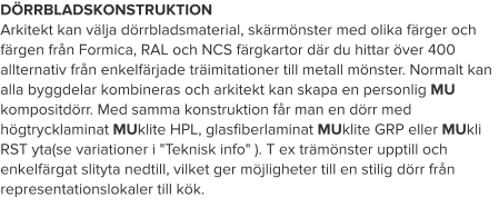 DÖRRBLADSKONSTRUKTION Arkitekt kan välja dörrbladsmaterial, skärmönster med olika färger och färgen från Formica, RAL och NCS färgkartor där du hittar över 400 allternativ från enkelfärjade träimitationer till metall mönster. Normalt kan alla byggdelar kombineras och arkitekt kan skapa en personlig MU kompositdörr. Med samma konstruktion får man en dörr med högtrycklaminat MUklite HPL, glasfiberlaminat MUklite GRP eller MUkli RST yta(se variationer i "Teknisk info" ). T ex trämönster upptill och enkelfärgat slityta nedtill, vilket ger möjligheter till en stilig dörr från representationslokaler till kök.