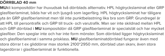 DÖRRBLAD 40 mm MUkli kompositdörr har ihuvudsak två dörrblads allternativ. HPL högtryckslaminat eller GRP glasfiberlaminat, båda har vit och ljusgrå som lagerfärg. HPL högtryckslaminat har tåligare yta än GRP glasfiberlaminat men tål inte punktbelastning lika bra som GRP. Grundregel är att HPL till persontrafik och GRP till truck- och varutrafik. Man ser inte skildnad mellan HPL och GRP dörrblad i MU kompositdörr då GRP glasfiberlaminat är specialslät och har mycket glasfiber. Den speglar inte och har inte form mönster. Som dörrblad ligger högtryckslaminat och glasfiberlaminat i samma prisklass. MU glasfiberlaminatdörrblad fungerar även med stora dörrar t ex gliddörrar max storlek 2100*2950 mm, dörrblad utan skarv, även stora lagerdörrar i glasfiberlaminat är funktionella.