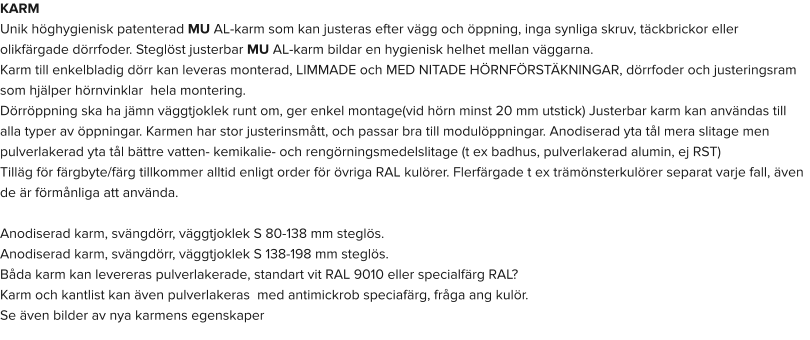 KARM Unik höghygienisk patenterad MU AL-karm som kan justeras efter vägg och öppning, inga synliga skruv, täckbrickor eller olikfärgade dörrfoder. Steglöst justerbar MU AL-karm bildar en hygienisk helhet mellan väggarna. Karm till enkelbladig dörr kan leveras monterad, LIMMADE och MED NITADE HÖRNFÖRSTÄKNINGAR, dörrfoder och justeringsram som hjälper hörnvinklar  hela montering. Dörröppning ska ha jämn väggtjoklek runt om, ger enkel montage(vid hörn minst 20 mm utstick) Justerbar karm kan användas till alla typer av öppningar. Karmen har stor justerinsmått, och passar bra till modulöppningar. Anodiserad yta tål mera slitage men pulverlakerad yta tål bättre vatten- kemikalie- och rengörningsmedelslitage (t ex badhus, pulverlakerad alumin, ej RST) Tilläg för färgbyte/färg tillkommer alltid enligt order för övriga RAL kulörer. Flerfärgade t ex trämönsterkulörer separat varje fall, även de är förmånliga att använda.  Anodiserad karm, svängdörr, väggtjoklek S 80-138 mm steglös. Anodiserad karm, svängdörr, väggtjoklek S 138-198 mm steglös. Båda karm kan levereras pulverlakerade, standart vit RAL 9010 eller specialfärg RAL? Karm och kantlist kan även pulverlakeras  med antimickrob speciafärg, fråga ang kulör. Se även bilder av nya karmens egenskaper