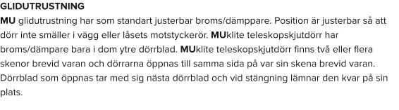 GLIDUTRUSTNING MU glidutrustning har som standart justerbar broms/dämppare. Position är justerbar så att dörr inte smäller i vägg eller låsets motstyckerör. MUklite teleskopskjutdörr har broms/dämpare bara i dom ytre dörrblad. MUklite teleskopskjutdörr finns två eller flera skenor brevid varan och dörrarna öppnas till samma sida på var sin skena brevid varan. Dörrblad som öppnas tar med sig nästa dörrblad och vid stängning lämnar den kvar på sin plats.