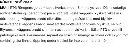 RÖNTGENDÖRRAR MUkli RTG Röntgenskjutdörr kan tillverkas med 1-3 mm blyskydd. Då hälsofarligt röntgenstrålning i personröntgen är vågrätt måste väggens blyskiva vikas in i dörröppning i väggens bredd eller dörröppning måste kläs med blyskiva motsvarande väggens bredd samt att det mottsvarar dörrens blyskiva, se bild. Blyremsa i väggens bredd ska nämnas separat vid varja tillfälle. RTG skydd till patologiska avd. ska nämnas separat då strålningsmängd är större och skydd mot spridning ska finnas, öppning under tröskel får inte vara mera än 10 mm.