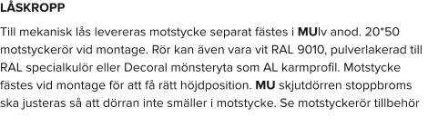 LÅSKROPP Till mekanisk lås levereras motstycke separat fästes i MUlv anod. 20*50 motstyckerör vid montage. Rör kan även vara vit RAL 9010, pulverlakerad till RAL specialkulör eller Decoral mönsteryta som AL karmprofil. Motstycke fästes vid montage för att få rätt höjdposition. MU skjutdörren stoppbroms ska justeras så att dörran inte smäller i motstycke. Se motstyckerör tillbehör
