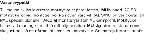 Vastalevyputki Till mekanisk lås levereras motstycke separat fästes i MUlv anod. 20*50 motstyckerör vid montage. Rör kan även vara vit RAL 9010, pulverlakerad till RAL specialkulör eller Decoral mönsteryta som AL karmprofil. Motstycke fästes vid montage för att få rätt höjdposition. MU skjutdörren stoppbroms ska justeras så att dörran inte smäller i motstycke. Se motstyckerör tillbehör