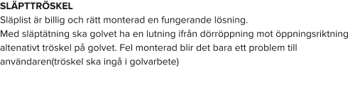 SLÄPTTRÖSKEL Släplist är billig och rätt monterad en fungerande lösning. Med släptätning ska golvet ha en lutning ifrån dörröppning mot öppningsriktning altenativt tröskel på golvet. Fel monterad blir det bara ett problem till användaren(tröskel ska ingå i golvarbete)