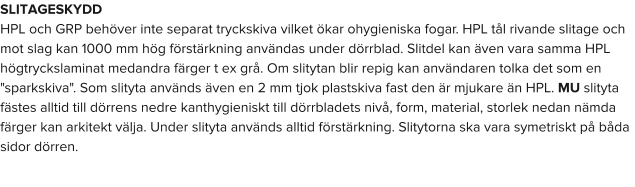 SLITAGESKYDD HPL och GRP behöver inte separat tryckskiva vilket ökar ohygieniska fogar. HPL tål rivande slitage och mot slag kan 1000 mm hög förstärkning användas under dörrblad. Slitdel kan även vara samma HPL högtryckslaminat medandra färger t ex grå. Om slitytan blir repig kan användaren tolka det som en "sparkskiva". Som slityta används även en 2 mm tjok plastskiva fast den är mjukare än HPL. MU slityta fästes alltid till dörrens nedre kanthygieniskt till dörrbladets nivå, form, material, storlek nedan nämda färger kan arkitekt välja. Under slityta används alltid förstärkning. Slitytorna ska vara symetriskt på båda sidor dörren.