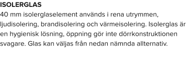 ISOLERGLAS 40 mm isolerglaselement används i rena utrymmen, ljudisolering, brandisolering och värmeisolering. Isolerglas är en hygienisk lösning, öppning gör inte dörrkonstruktionen svagare. Glas kan väljas från nedan nämnda allternativ.