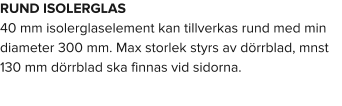 RUND ISOLERGLAS 40 mm isolerglaselement kan tillverkas rund med min diameter 300 mm. Max storlek styrs av dörrblad, mnst 130 mm dörrblad ska finnas vid sidorna.