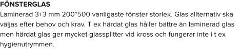 FÖNSTERGLAS Laminerad 3+3 mm 200*500 vanligaste fönster storlek. Glas allternativ ska väljas efter behov och krav. T ex härdat glas håller bättre än laminerad glas men härdat glas ger mycket glassplitter vid kross och fungerar inte i t ex hygienutrymmen.