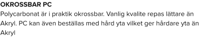 OKROSSBAR PC Polycarbonat är i praktik okrossbar. Vanlig kvalite repas lättare än Akryl. PC kan även beställas med hård yta vilket ger hårdare yta än Akryl