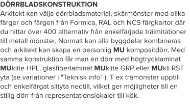 DÖRRBLADSKONSTRUKTION Arkitekt kan välja dörrbladsmaterial, skärmönster med olika färger och färgen från Formica, RAL och NCS färgkartor där du hittar över 400 allternativ från enkelfärjade träimitationer till metall mönster. Normalt kan alla byggdelar kombineras och arkitekt kan skapa en personlig MU kompositdörr. Med samma konstruktion får man en dörr med högtrycklaminat MUklite HPL, glasfiberlaminat MUklite GRP eller MUkli RST yta (se variationer i "Teknisk info" ). T ex trämönster upptill och enkelfärgat slityta nedtill, vilket ger möjligheter till en stilig dörr från representationslokaler till kök.