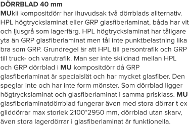 DÖRRBLAD 40 mm MUkli kompositdörr har ihuvudsak två dörrblads allternativ. HPL högtryckslaminat eller GRP glasfiberlaminat, båda har vit och ljusgrå som lagerfärg. HPL högtryckslaminat har tåligare yta än GRP glasfiberlaminat men tål inte punktbelastning lika bra som GRP. Grundregel är att HPL till persontrafik och GRP till truck- och varutrafik. Man ser inte skildnad mellan HPL och GRP dörrblad i MU kompositdörr då GRP glasfiberlaminat är specialslät och har mycket glasfiber. Den speglar inte och har inte form mönster. Som dörrblad ligger högtryckslaminat och glasfiberlaminat i samma prisklass. MU glasfiberlaminatdörrblad fungerar även med stora dörrar t ex gliddörrar max storlek 2100*2950 mm, dörrblad utan skarv, även stora lagerdörrar i glasfiberlaminat är funktionella.