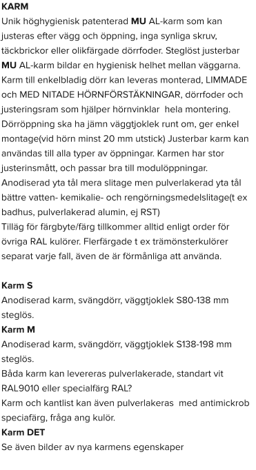 KARM Unik höghygienisk patenterad MU AL-karm som kan justeras efter vägg och öppning, inga synliga skruv, täckbrickor eller olikfärgade dörrfoder. Steglöst justerbar MU AL-karm bildar en hygienisk helhet mellan väggarna. Karm till enkelbladig dörr kan leveras monterad, LIMMADE och MED NITADE HÖRNFÖRSTÄKNINGAR, dörrfoder och justeringsram som hjälper hörnvinklar  hela montering. Dörröppning ska ha jämn väggtjoklek runt om, ger enkel montage(vid hörn minst 20 mm utstick) Justerbar karm kan användas till alla typer av öppningar. Karmen har stor justerinsmått, och passar bra till modulöppningar. Anodiserad yta tål mera slitage men pulverlakerad yta tål bättre vatten- kemikalie- och rengörningsmedelslitage(t ex badhus, pulverlakerad alumin, ej RST) Tilläg för färgbyte/färg tillkommer alltid enligt order för övriga RAL kulörer. Flerfärgade t ex trämönsterkulörer separat varje fall, även de är förmånliga att använda.  Karm S  Anodiserad karm, svängdörr, väggtjoklek S80-138 mm steglös. Karm M  Anodiserad karm, svängdörr, väggtjoklek S138-198 mm steglös. Båda karm kan levereras pulverlakerade, standart vit RAL9010 eller specialfärg RAL? Karm och kantlist kan även pulverlakeras  med antimickrob speciafärg, fråga ang kulör. Karm DET Se även bilder av nya karmens egenskaper