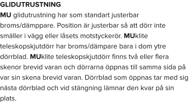 GLIDUTRUSTNING MU glidutrustning har som standart justerbar broms/dämppare. Position är justerbar så att dörr inte smäller i vägg eller låsets motstyckerör. MUklite teleskopskjutdörr har broms/dämpare bara i dom ytre dörrblad. MUklite teleskopskjutdörr finns två eller flera skenor brevid varan och dörrarna öppnas till samma sida på var sin skena brevid varan. Dörrblad som öppnas tar med sig nästa dörrblad och vid stängning lämnar den kvar på sin plats.