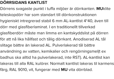 DÖRRSIDANS KANTLIST Dörrens svagaste punkt i tuffa miljöer är dörrkanten. MUklite teleskopdörr har som standart till dörrkonstruktionen hygieniskt intregrerad stabil 6 mm AL-kantlist 4*40, även till dörr med glasfiberlaminat. I en traditionellt tillverkad glasfiberdörr måste man limma en kantskyddslist på dörren för att nå lika hållfast och tålig dörrkant. Anodiserad AL tål slitage bättre än lakerad AL. Pulverlakerad tål bättre användning av vatten, kemikalier och rengörningsmel(t ex badhus ska alltid ha pulverlakerad, inte RST). AL-kantlist kan lakeras till alla RAL kulörer. Normalt kantlist lakeras til karmens färg, RAL 9010, vit, fungerar med MU vita dörrblad.