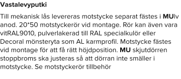 Vastalevyputki Till mekanisk lås levereras motstycke separat fästes i MUlv anod. 20*50 motstyckerör vid montage. Rör kan även vara vitRAL9010, pulverlakerad till RAL specialkulör eller Decoral mönsteryta som AL karmprofil. Motstycke fästes vid montage för att få rätt höjdposition. MU skjutdörren stoppbroms ska justeras så att dörran inte smäller i motstycke. Se motstyckerör tillbehör