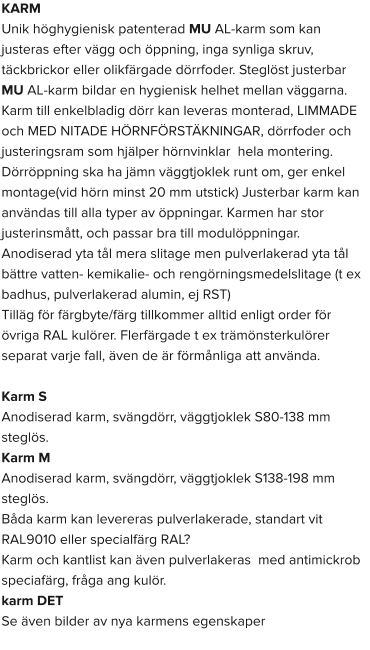 KARM Unik höghygienisk patenterad MU AL-karm som kan justeras efter vägg och öppning, inga synliga skruv, täckbrickor eller olikfärgade dörrfoder. Steglöst justerbar MU AL-karm bildar en hygienisk helhet mellan väggarna. Karm till enkelbladig dörr kan leveras monterad, LIMMADE och MED NITADE HÖRNFÖRSTÄKNINGAR, dörrfoder och justeringsram som hjälper hörnvinklar  hela montering. Dörröppning ska ha jämn väggtjoklek runt om, ger enkel montage(vid hörn minst 20 mm utstick) Justerbar karm kan användas till alla typer av öppningar. Karmen har stor justerinsmått, och passar bra till modulöppningar. Anodiserad yta tål mera slitage men pulverlakerad yta tål bättre vatten- kemikalie- och rengörningsmedelslitage (t ex badhus, pulverlakerad alumin, ej RST) Tilläg för färgbyte/färg tillkommer alltid enligt order för övriga RAL kulörer. Flerfärgade t ex trämönsterkulörer separat varje fall, även de är förmånliga att använda.  Karm S  Anodiserad karm, svängdörr, väggtjoklek S80-138 mm steglös. Karm M  Anodiserad karm, svängdörr, väggtjoklek S138-198 mm steglös. Båda karm kan levereras pulverlakerade, standart vit RAL9010 eller specialfärg RAL? Karm och kantlist kan även pulverlakeras  med antimickrob speciafärg, fråga ang kulör. karm DET  Se även bilder av nya karmens egenskaper