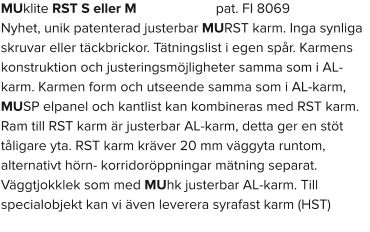 MUklite RST S eller M                      pat. FI 8069 Nyhet, unik patenterad justerbar MURST karm. Inga synliga skruvar eller täckbrickor. Tätningslist i egen spår. Karmens konstruktion och justeringsmöjligheter samma som i AL-karm. Karmen form och utseende samma som i AL-karm, MUSP elpanel och kantlist kan kombineras med RST karm. Ram till RST karm är justerbar AL-karm, detta ger en stöt tåligare yta. RST karm kräver 20 mm väggyta runtom, alternativt hörn- korridoröppningar mätning separat. Väggtjokklek som med MUhk justerbar AL-karm. Till specialobjekt kan vi även leverera syrafast karm (HST)