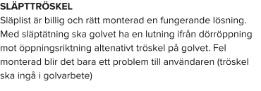 SLÄPTTRÖSKEL Släplist är billig och rätt monterad en fungerande lösning. Med släptätning ska golvet ha en lutning ifrån dörröppning mot öppningsriktning altenativt tröskel på golvet. Fel monterad blir det bara ett problem till användaren (tröskel ska ingå i golvarbete)