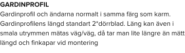 GARDINPROFIL Gardinprofil och ändarna normalt i samma färg som karm. Gardinprofilens längd standart 2*dörrblad. Läng kan även i smala utrymmen mätas väg/väg, då tar man lite längre än mätt längd och finkapar vid montering