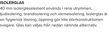 ISOLERGLAS 40 mm isolerglaselement används i rena utrymmen, ljudisolering, brandisolering och värmeisolering. Isolerglas är en hygienisk lösning, öppning gör inte dörrkonstruktionen svagare. Glas kan väljas från nedan nämnda allternativ.