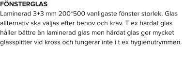 FÖNSTERGLAS Laminerad 3+3 mm 200*500 vanligaste fönster storlek. Glas allternativ ska väljas efter behov och krav. T ex härdat glas håller bättre än laminerad glas men härdat glas ger mycket glassplitter vid kross och fungerar inte i t ex hygienutrymmen.
