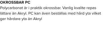 OKROSSBAR PC Polycarbonat är i praktik okrossbar. Vanlig kvalite repas lättare än Akryl. PC kan även beställas med hård yta vilket ger hårdare yta än Akryl