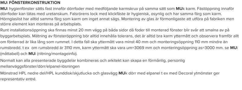 MUi FÖNSTERKONSTRUKTION MUi hygienfönster sätts fast innaför dörrfoder med medföljande karmskruv på samma sätt som MUk karm. Fästöppning innaför dörrfoder kan tätas med uretanskum. Falsrörens lock med klickfäste är hygienisk, osynlig och har samma färg som karm. Hörnglaslist har alltid samma färg som karm om inget annat sägs. Montering av glas är förmonligaste att utföra på fabriken men större element kan monteras på arbetsplats. Runt installationsöppning ska finnas minst 20 mm vägg på båda sidor då foder till monterad fönster blir svår att smalna av på byggarbetsplats. Mätning av fönsteröppning bör alltid innehålla tolerans, det är alltid bra karm yttermått och observera framför allt om fönterrad är lika lång som rummet. I detta fall ska yttermått vara minst 40 mm och monteringsöppning 110 mm mindre än rumsbredd. t ex  om rumsbredd är 3110 mm, karm yttermått ska vara um=3069 mm och monteringsöppning as=3000 mm. se MUi (måttabell) och MUi (riitning/montageinfo). Normalt kan alla presenterade byggdelar kombineras och arkitekt kan skapa en förmånlig, personlig mellanväggsfönster/dörr/elpanel-lösningen Mönstrad HPL nedre del/HPL kunddisk/skjutlucka och glasvägg MUk dörr med elpanel t ex med Decoral ytmönster ger representativ entré.