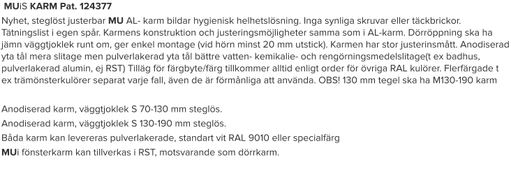 MUiS KARM Pat. 124377 Nyhet, steglöst justerbar MU AL- karm bildar hygienisk helhetslösning. Inga synliga skruvar eller täckbrickor. Tätningslist i egen spår. Karmens konstruktion och justeringsmöjligheter samma som i AL-karm. Dörröppning ska ha jämn väggtjoklek runt om, ger enkel montage (vid hörn minst 20 mm utstick). Karmen har stor justerinsmått. Anodiserad yta tål mera slitage men pulverlakerad yta tål bättre vatten- kemikalie- och rengörningsmedelslitage(t ex badhus, pulverlakerad alumin, ej RST) Tilläg för färgbyte/färg tillkommer alltid enligt order för övriga RAL kulörer. Flerfärgade t ex trämönsterkulörer separat varje fall, även de är förmånliga att använda. OBS! 130 mm tegel ska ha M130-190 karm  Anodiserad karm, väggtjoklek S 70-130 mm steglös. Anodiserad karm, väggtjoklek S 130-190 mm steglös. Båda karm kan levereras pulverlakerade, standart vit RAL 9010 eller specialfärg MUi fönsterkarm kan tillverkas i RST, motsvarande som dörrkarm.