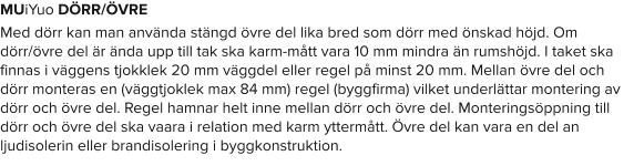 MUiYuo DÖRR/ÖVRE Med dörr kan man använda stängd övre del lika bred som dörr med önskad höjd. Om dörr/övre del är ända upp till tak ska karm-mått vara 10 mm mindra än rumshöjd. I taket ska finnas i väggens tjokklek 20 mm väggdel eller regel på minst 20 mm. Mellan övre del och dörr monteras en (väggtjoklek max 84 mm) regel (byggfirma) vilket underlättar montering av dörr och övre del. Regel hamnar helt inne mellan dörr och övre del. Monteringsöppning till dörr och övre del ska vaara i relation med karm yttermått. Övre del kan vara en del an ljudisolerin eller brandisolering i byggkonstruktion.